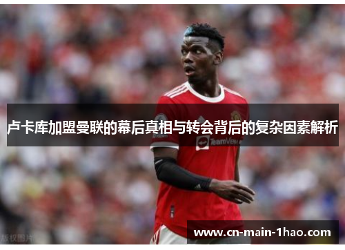 卢卡库加盟曼联的幕后真相与转会背后的复杂因素解析