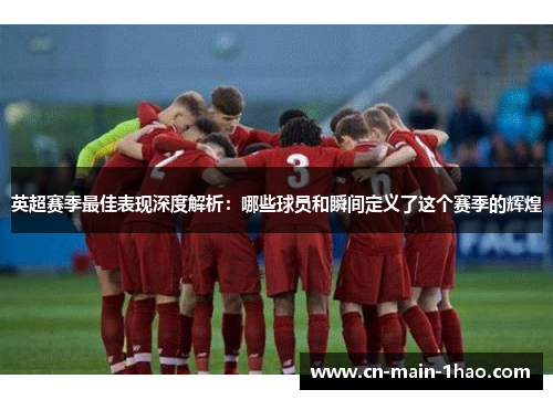 英超赛季最佳表现深度解析：哪些球员和瞬间定义了这个赛季的辉煌