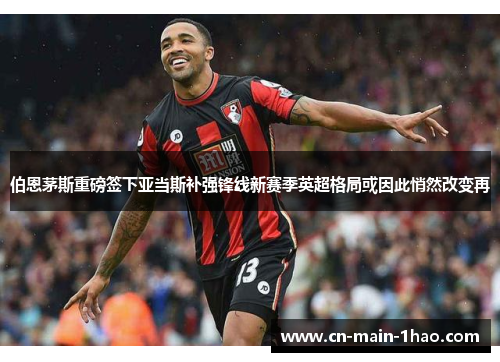 伯恩茅斯重磅签下亚当斯补强锋线新赛季英超格局或因此悄然改变再