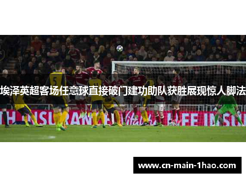 埃泽英超客场任意球直接破门建功助队获胜展现惊人脚法