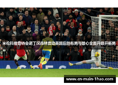 米伦科维奇转会诺丁汉森林震动英超后防布局与雄心全面升级开新局