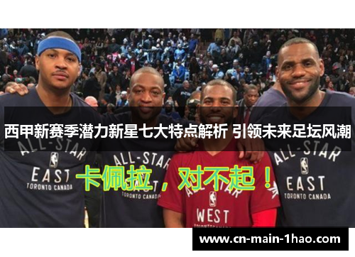 西甲新赛季潜力新星七大特点解析 引领未来足坛风潮