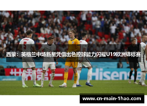 西蒙：英格兰中场新星凭借出色控球能力闪耀U19欧洲锦标赛