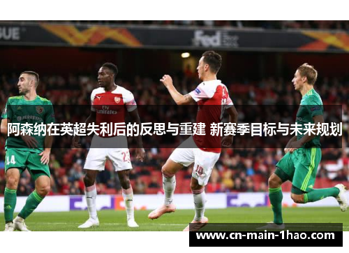 阿森纳在英超失利后的反思与重建 新赛季目标与未来规划